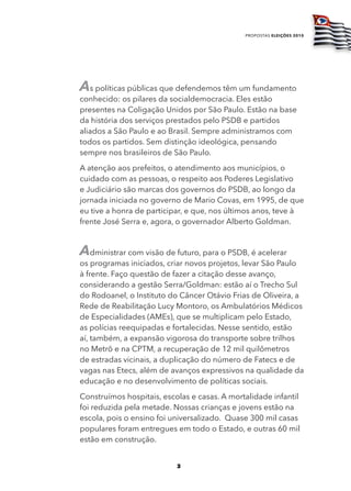 propostas eleições 2010




As políticas públicas que defendemos têm um fundamento
conhecido: os pilares da socialdemocracia. Eles estão
presentes na Coligação Unidos por São Paulo. Estão na base
da história dos serviços prestados pelo PSDB e partidos
aliados a São Paulo e ao Brasil. Sempre administramos com
todos os partidos. Sem distinção ideológica, pensando
sempre nos brasileiros de São Paulo.
A atenção aos prefeitos, o atendimento aos municípios, o
cuidado com as pessoas, o respeito aos Poderes Legislativo
e Judiciário são marcas dos governos do PSDB, ao longo da
jornada iniciada no governo de Mario Covas, em 1995, de que
eu tive a honra de participar, e que, nos últimos anos, teve à
frente José Serra e, agora, o governador Alberto Goldman.


Administrar com visão de futuro, para o PSDB, é acelerar
os programas iniciados, criar novos projetos, levar São Paulo
à frente. Faço questão de fazer a citação desse avanço,
considerando a gestão Serra/Goldman: estão aí o Trecho Sul
do Rodoanel, o Instituto do Câncer Otávio Frias de Oliveira, a
Rede de Reabilitação Lucy Montoro, os Ambulatórios Médicos
de Especialidades (AMEs), que se multiplicam pelo Estado,
as polícias reequipadas e fortalecidas. Nesse sentido, estão
aí, também, a expansão vigorosa do transporte sobre trilhos
no Metrô e na CPTM, a recuperação de 12 mil quilômetros
de estradas vicinais, a duplicação do número de Fatecs e de
vagas nas Etecs, além de avanços expressivos na qualidade da
educação e no desenvolvimento de políticas sociais.
Construímos hospitais, escolas e casas. A mortalidade infantil
foi reduzida pela metade. Nossas crianças e jovens estão na
escola, pois o ensino foi universalizado. Quase 300 mil casas
populares foram entregues em todo o Estado, e outras 60 mil
estão em construção.


                           3
 
