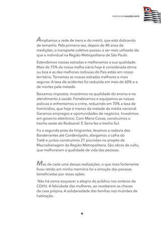 propostas eleições 2010




Ampliamos a rede de trens e do metrô, que está dobrando
de tamanho. Pela primeira vez, depois de 40 anos de
medições, o transporte coletivo passou a ser mais utilizado do
que o individual na Região Metropolitana de São Paulo.
Estendemos nossas estradas e melhoramos a sua qualidade.
Mais de 75% da nossa malha viária hoje é considerada ótima
ou boa e as dez melhores rodovias do País estão em nosso
território. Tornamos as nossas estradas melhores e mais
seguras. A taxa de acidentes foi reduzida em mais de 60% e a
de mortes pela metade.
Baixamos impostos. Investimos na qualidade do ensino e no
atendimento à saúde. Fortalecemos e equipamos as nossas
polícias e enfrentamos o crime, reduzindo em 70% a taxa de
homicídios, que hoje é menos da metade da média nacional.
Geramos empregos e oportunidades de negócios. Investimos
em governo eletrônico. Com Mário Covas, construímos o
trecho oeste do Rodoanel. E Serra fez o trecho Sul.
Fiz a segunda pista da Imigrantes, levamos a rodovia dos
Bandeirantes até Cordeirópolis, alargamos a calha do
Tietê e juntos construímos 27 piscinões no projeto de
Macrodrenagem da Região Metropolitana. São obras de vulto,
que melhoraram a qualidade de vida das pessoas.


Mas de cada uma dessas realizações, o que mais fortemente
ficou retido em minha memória foi a emoção das pessoas
beneficiadas por essas ações.
Não há como esquecer a alegria do público nos sorteios da
CDHU. A felicidade das mulheres, ao receberem as chaves
da casa própria. A solidariedade das famílias nos mutirões de
habitação.



                          4
 