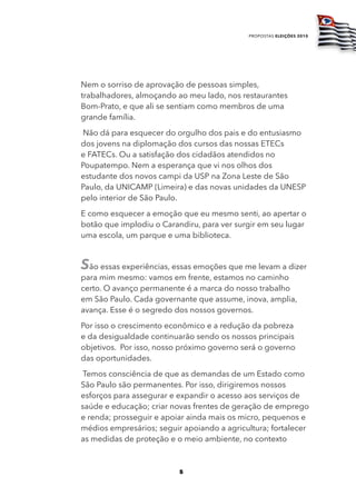 propostas eleições 2010




Nem o sorriso de aprovação de pessoas simples,
trabalhadores, almoçando ao meu lado, nos restaurantes
Bom-Prato, e que ali se sentiam como membros de uma
grande família.
Não dá para esquecer do orgulho dos pais e do entusiasmo
dos jovens na diplomação dos cursos das nossas ETECs
e FATECs. Ou a satisfação dos cidadãos atendidos no
Poupatempo. Nem a esperança que vi nos olhos dos
estudante dos novos campi da USP na Zona Leste de São
Paulo, da UNICAMP (Limeira) e das novas unidades da UNESP
pelo interior de São Paulo.
E como esquecer a emoção que eu mesmo senti, ao apertar o
botão que implodiu o Carandiru, para ver surgir em seu lugar
uma escola, um parque e uma biblioteca.


São essas experiências, essas emoções que me levam a dizer
para mim mesmo: vamos em frente, estamos no caminho
certo. O avanço permanente é a marca do nosso trabalho
em São Paulo. Cada governante que assume, inova, amplia,
avança. Esse é o segredo dos nossos governos.
Por isso o crescimento econômico e a redução da pobreza
e da desigualdade continuarão sendo os nossos principais
objetivos. Por isso, nosso próximo governo será o governo
das oportunidades.
 Temos consciência de que as demandas de um Estado como
São Paulo são permanentes. Por isso, dirigiremos nossos
esforços para assegurar e expandir o acesso aos serviços de
saúde e educação; criar novas frentes de geração de emprego
e renda; prosseguir e apoiar ainda mais os micro, pequenos e
médios empresários; seguir apoiando a agricultura; fortalecer
as medidas de proteção e o meio ambiente, no contexto



                          5
 