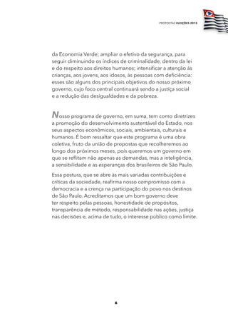 propostas eleições 2010




da Economia Verde; ampliar o efetivo da segurança, para
seguir diminuindo os índices de criminalidade, dentro da lei
e do respeito aos direitos humanos; intensificar a atenção às
crianças, aos jovens, aos idosos, às pessoas com deficiência:
esses são alguns dos principais objetivos do nosso próximo
governo, cujo foco central continuará sendo a justiça social
e a redução das desigualdades e da pobreza.


Nosso programa de governo, em suma, tem como diretrizes
a promoção do desenvolvimento sustentável do Estado, nos
seus aspectos econômicos, sociais, ambientais, culturais e
humanos. É bom ressaltar que este programa é uma obra
coletiva, fruto da união de propostas que recolheremos ao
longo dos próximos meses, pois queremos um governo em
que se reflitam não apenas as demandas, mas a inteligência,
a sensibilidade e as esperanças dos brasileiros de São Paulo.
Essa postura, que se abre às mais variadas contribuições e
críticas da sociedade, reafirma nosso compromisso com a
democracia e a crença na participação do povo nos destinos
de São Paulo. Acreditamos que um bom governo deve
ter respeito pelas pessoas, honestidade de propósitos,
transparência de método, responsabilidade nas ações, justiça
nas decisões e, acima de tudo, o interesse público como limite.




                           6
 