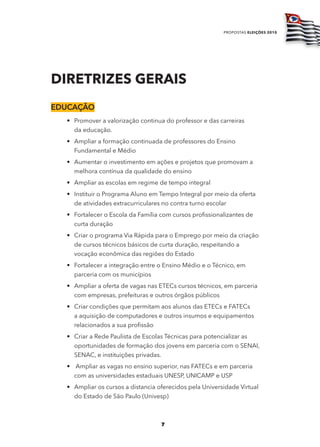 propostas eleições 2010




diretriZes Gerais
Educação
  • Promover a valorização continua do professor e das carreiras
    da educação.
  • Ampliar a formação continuada de professores do Ensino
    Fundamental e Médio
  • Aumentar o investimento em ações e projetos que promovam a
    melhora contínua da qualidade do ensino
  • Ampliar as escolas em regime de tempo integral
  • Instituir o Programa Aluno em Tempo Integral por meio da oferta
    de atividades extracurriculares no contra turno escolar
  • Fortalecer o Escola da Família com cursos profissionalizantes de
    curta duração
  • Criar o programa Via Rápida para o Emprego por meio da criação
    de cursos técnicos básicos de curta duração, respeitando a
    vocação econômica das regiões do Estado
  • Fortalecer a integração entre o Ensino Médio e o Técnico, em
    parceria com os municípios
  • Ampliar a oferta de vagas nas ETECs cursos técnicos, em parceria
    com empresas, prefeituras e outros órgãos públicos
  • Criar condições que permitam aos alunos das ETECs e FATECs
    a aquisição de computadores e outros insumos e equipamentos
    relacionados a sua profissão
  • Criar a Rede Paulista de Escolas Técnicas para potencializar as
    oportunidades de formação dos jovens em parceria com o SENAI,
    SENAC, e instituições privadas.
  • Ampliar as vagas no ensino superior, nas FATECs e em parceria
    com as universidades estaduais UNESP, UNICAMP e USP
  • Ampliar os cursos a distancia oferecidos pela Universidade Virtual
    do Estado de São Paulo (Univesp)



                                   7
 
