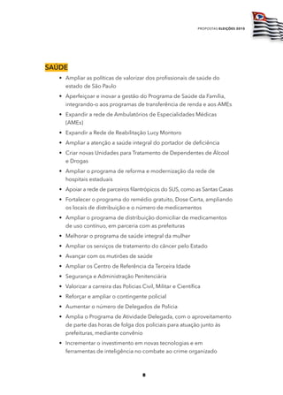 propostas eleições 2010




SaúdE
   • Ampliar as políticas de valorizar dos profissionais de saúde do
     estado de São Paulo
   • Aperfeiçoar e inovar a gestão do Programa de Saúde da Família,
     integrando-o aos programas de transferência de renda e aos AMEs
   • Expandir a rede de Ambulatórios de Especialidades Médicas
     (AMEs)
   • Expandir a Rede de Reabilitação Lucy Montoro
   • Ampliar a atenção a saúde integral do portador de deficiência
   • Criar novas Unidades para Tratamento de Dependentes de Álcool
     e Drogas
   • Ampliar o programa de reforma e modernização da rede de
     hospitais estaduais
   • Apoiar a rede de parceiros filantrópicos do SUS, como as Santas Casas
   • Fortalecer o programa do remédio gratuito, Dose Certa, ampliando
     os locais de distribuição e o número de medicamentos
   • Ampliar o programa de distribuição domiciliar de medicamentos
     de uso contínuo, em parceria com as prefeituras
   • Melhorar o programa de saúde integral da mulher
   • Ampliar os serviços de tratamento do câncer pelo Estado
   • Avançar com os mutirões de saúde
   • Ampliar os Centro de Referência da Terceira Idade
   • Segurança e Administração Penitenciária
   • Valorizar a carreira das Policias Civil, Militar e Científica
   • Reforçar e ampliar o contingente policial
   • Aumentar o número de Delegados de Policia
   • Amplia o Programa de Atividade Delegada, com o aproveitamento
     de parte das horas de folga dos policiais para atuação junto às
     prefeituras, mediante convênio
   • Incrementar o investimento em novas tecnologias e em
     ferramentas de inteligência no combate ao crime organizado



                                        8
 