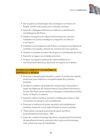 propostas eleições 2010




   • Dar sequência à desativação das carceragens no interior do
     Estado, transferindo presos para unidades prisionais
   • Expandir a Delegacia Eletrônica e melhorar o atendimento
     nas Delegacias de Policia
   • Ampliar o programa de videomonitoramento por câmeras
     instaladas em pontos estratégicos, integrados ao Infocrim
     e ao Copom
   • Fortalecer as Corregedorias de Polícia e o programa Via Rápida de
     combate à corrupção e desvios de conduta dos maus policiais
   • Ampliar o combate ao tráfico de drogas e o contrabando de armas
   • Expandir as vagas e as unidades prisionais
   • Ampliar o programa estadual de videoconferência e o
     monitoramento eletrônico de presos em regime semi-aberto



dESEnvolvimEnto Econômico,
EmprEgo E rEnda
   • Promover a desoneração tributária, a partir da analise das cadeias
     produtivas, para melhorar a competitividade dos produtos
     paulistas
   • Fortalecer a política de atração de investimentos, reforçando o
     papel das Agências de Fomento Nossa Caixa Desenvolvimento e
     Investe São Paulo, promovendo as vantagens comparativas de São
     Paulo, no Brasil e no exterior
   • Expandir o Banco do Povo, levando unidades para todos os 645
     municípios, em parceria com as prefeituras
   • Promover a melhoria do poder aquisitivo dos trabalhadores
     paulistas mantendo o piso regional (salário mínimo paulista)
   • Potencializar o programa paulista de apoio aos Micro
     Empreendedores Individuais - MEI
   • Expandir o sistema Emprega São Paulo, incorporando ferramentas
     de georeferenciamento, para estimular a procura de empregos
     mais próxima da casa do trabalhador




                                    9
 