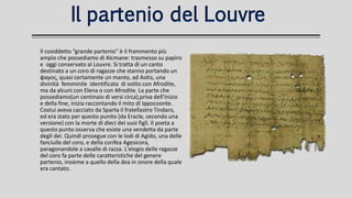 Il partenio del LouvreIl partenio del Louvre
Il cosiddetto “grande partenio'' è il frammento più
ampio che possediamo di Alcmane: trasmesso su papiro
e oggi conservato al Louvre. Si tratta di un canto
destinato a un coro di ragazze che stanno portando un
φαγος, quasi certamente un manto, ad Aotis, una
divinità femminile identificata di solito con Afrodite,
ma da alcuni con Elena o con Afrodite. La parte che
possediamo(un centinaio di versi circa),priva dell'inizio
e della fine, inizia raccontando il mito di Ippocoonte.
Costui aveva cacciato da Sparta il fratellastro Tindaro,
ed era stato per questo punito (da Eracle, secondo una
versione) con la morte di dieci dei suoi figli. Il poeta a
questo punto osserva che esiste una vendetta da parte
degli dei. Quindi prosegue con le lodi di Agido, una delle
fanciulle del coro, e della corifea Agesicora,
paragonandole a cavalle di razza. L'elogio delle ragazze
del coro fa parte delle caratteristiche del genere
partenio, insieme a quello della dea in onore della quale
era cantato.
 
