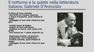Il notturno e la quiete nella letteratura
italiana: Gabriele D'Annunzio
O falce di luna calante
che brilli su l’acque deserte,
o falce d’argento, qual mèsse di
sogni
ondeggia al tuo mite chiarore qua
giù!
Aneliti brevi di foglie,
sospiri di fiori dal bosco
esalano al mare: non canto non
grido
non suono pe ’l vasto silenzio va.
Oppresso d’amor, di piacere,
il popol de’ vivi s’addorme...
O falce calante, qual mèsse di
sogni
ondeggia al tuo mite chiarore qua
giù!
 