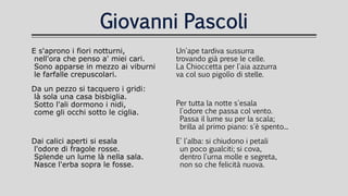Giovanni Pascoli
E s'aprono i fiori notturni,
nell'ora che penso a' miei cari.
Sono apparse in mezzo ai viburni
le farfalle crepuscolari.
Da un pezzo si tacquero i gridi:
là sola una casa bisbiglia.
Sotto l'ali dormono i nidi,
come gli occhi sotto le ciglia.
Dai calici aperti si esala
l'odore di fragole rosse.
Splende un lume là nella sala.
Nasce l'erba sopra le fosse.
Un'ape tardiva sussurra
trovando già prese le celle.
La Chioccetta per l'aia azzurra
va col suo pigolìo di stelle.
Per tutta la notte s'esala
l'odore che passa col vento.
Passa il lume su per la scala;
brilla al primo piano: s'è spento...
E' l'alba: si chiudono i petali
un poco gualciti; si cova,
dentro l'urna molle e segreta,
non so che felicità nuova.
 