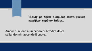 Ἒρως με δηὒτε Κῦπριδος ϝέκατι γλυκύς
κατείβων καρδίαν ἱαίνει...
Amore di nuovo a un cenno di Afrodite dolce
stillando mi riaccende il cuore…
 