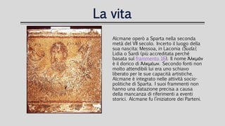 La vita
Alcmane operò a Sparta nella seconda
metà del VII secolo. Incerto il luogo della
sua nascita: Messoa, in Laconia (Suda),
Lidia o Sardi (più accreditata perché
basata sul frammento 16). Il nome Ἀλκμάν
è il dorico di Ἀλκμέων. Secondo fonti non
molto attendibili lui era uno schiavo
liberato per le sue capacità artistiche.
Alcmane è integrato nelle attività socio-
politiche di Sparta. I suoi frammenti non
hanno una datazione precisa a causa
della mancanza di riferimenti a eventi
storici. Alcmane fu l’iniziatore dei Parteni.
 