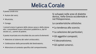 MelicaCorale
Il poeta corale era:
 Autore dei versi;
 Musicista;
 Corego.
I coreuti erano in genere dello stesso sesso e della stessa
età. I committenti erano istituzioni pubbliche e, dal VI
secolo a.C., uomini di potere.
Il poeta incaricato era vincolato da una serie di elementi:
 Adesione al sistema dei valori aristocratici;
 Celebrazione della personalità del destinatario;
 Attenzione al contesto specifico del componimento.
Si sviluppò nelle aree di dialetto
dorico, nella Grecia occidentale e
nel Peloponneso.
Le caratteristiche stilistiche:
 La tendenza allo scorcio;
 La selezione dei particolari;
 Gli aggettivi composti;
 Il decorativismo;
 Gli epiteti omerici.
 