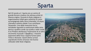 Sparta
Nel VII secolo a.C. Sparta era un centro di
grande fervore creativo che attirava artisti di
diversa origine. Durante le feste religiose si
organizzavano infatti gare solistiche di canto
accompagnate dalla cetra (citarodia). Al νόμος
citarodico solistico diede il suo contributo
Terpandro. Una delle invenzioni da lui
introdotte riguardò la sostituzione della cetra
dorica a quattro corde con quella a sette corde.
A lui Pindaro attribuisce l'invenzione di un altro
strumento musicale: il βαρβίτος. I massimi
esponenti della lirica a Sparta furono però
Tirteo e Alcmane. Quest'ultimo scrisse
soprattutto liriche amorose che furono
utilizzate nelle feste religiose.
 