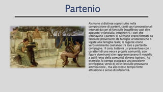 Alcmane si distinse soprattutto nella
composizione di parteni, canti sacri processionali
intonati da cori di fanciulle (παρθένος vuol dire
appunto <<fanciulla, vergine>>). I cori che
intonavano i parteni di Alcmane erano formati da
fanciulle provenienti da famiglie aristocratiche o
legate alla famiglia reale; le ragazze erano
verosimilmente coetanee tra loro e pertanto
compagne. Il coro, tuttavia , si presentava con i
caratteri di una vera e propria comunità, con
figure dominanti che rappresentavano il modello
a cui il resto della comunità doveva ispirarsi. Ad
esempio, la corega occupava una posizione
privilegiata; verso di lei le fanciulle provavano
ammirazione , ma allo stesso tempo forte
attrazione e senso di inferiorità.
.
Partenio
 