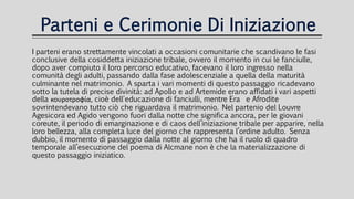 Parteni e Cerimonie Di Iniziazione
I parteni erano strettamente vincolati a occasioni comunitarie che scandivano le fasi
conclusive della cosiddetta iniziazione tribale, ovvero il momento in cui le fanciulle,
dopo aver compiuto il loro percorso educativo, facevano il loro ingresso nella
comunità degli adulti, passando dalla fase adolescenziale a quella della maturità
culminante nel matrimonio. A sparta i vari momenti di questo passaggio ricadevano
sotto la tutela di precise divinità: ad Apollo e ad Artemide erano affidati i vari aspetti
della κουροτροφία, cioè dell'educazione di fanciulli, mentre Era e Afrodite
sovrintendevano tutto ciò che riguardava il matrimonio. Nel partenio del Louvre
Agesicora ed Agido vengono fuori dalla notte che significa ancora, per le giovani
coreute, il periodo di emarginazione e di caos dell’iniziazione tribale per apparire, nella
loro bellezza, alla completa luce del giorno che rappresenta l’ordine adulto. Senza
dubbio, il momento di passaggio dalla notte al giorno che ha il ruolo di quadro
temporale all’esecuzione del poema di Alcmane non è che la materializzazione di
questo passaggio iniziatico.
 