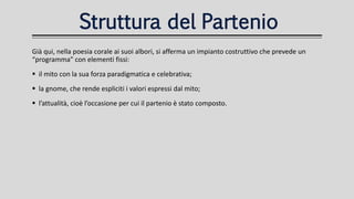 Struttura del Partenio
Già qui, nella poesia corale ai suoi albori, si afferma un impianto costruttivo che prevede un
“programma” con elementi fissi:
 il mito con la sua forza paradigmatica e celebrativa;
 la gnome, che rende espliciti i valori espressi dal mito;
 l’attualità, cioè l’occasione per cui il partenio è stato composto.
 