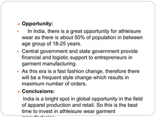  Opportunity:
• In India, there is a great opportunity for athleisure
wear as there is about 50% of population in between
age group of 18-25 years.
• Central government and state government provide
financial and logistic support to entrepreneurs in
garment manufacturing.
• As this era is a fast fashion change, therefore there
will be a frequent style change which results in
maximum number of orders.
 Conclusions:
India is a bright spot in global opportunity in the field
of apparel production and retail. So this is the best
time to invest in athleisure wear garment
 