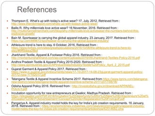 References
 Thompson E. What’s up with today’s active wear? 17, July, 2012. Retrieved from :
http://www.therobinreport.com/whats-up-with-todays-active-wear/
 Bailis R. Why millennials love active wear? 16 November, 2016. Retrieved from :
http://multichannelmerchant.com/blog/why-millennials-love-activewear-the-numbers-behind-this-
explosive-growth/
 Bain M. Sportswear is carrying the global apparel industry. 23 January, 2017. Retrieved from :
https://qz.com/889672/sportswear-is-carrying-the-global-apparel-industry/
 Athleisure trend is here to stay. 6 October, 2016. Retrieved from :
https://www.forbes.com/sites/greatspeculations/2016/10/06/the-athleisure-trend-is-here-to-
stay/#6ff5bbea28bd
 Jharkhand Textile, Apparel & Footwear Policy 2016. Retrieved from :
http://momentumjharkhand.com/wp-content/uploads/2016/09/Jharkhand-Textiles-Policy-2016.pdf
 Andhra Pradesh Textile & Apparel Policy 2015-2020. Retrieved from :
http://www.apindustries.gov.in/APIndus/Data/Industry/Textile%20Policy_April_2_2015.pdf
 Gujarat Garment & Apparel Policy 2017. Retrieved from :
https://www.ic.gujarat.gov.in/documents/news/17-10-2017-14-08-23gujarat-garment-apparel-policy-
20172-new-17102017.pdf
 Telangana Textile & Apparel Incentive Scheme 2017. Retrieved from https://www.tgnns.com/telangana-
new-district-news/telangana-textile-apparel-incentive-scheme-2017/2017/08/18/
 Odisha Apparel Policy 2016. Retrieved from : http://investodisha.gov.in/download/APPAREL-
POLICY.pdf
 Incubation opportunity for new entrepreneurs at Gwalior, Madhya Pradesh. Retrieved from :
https://iidcgwalior.com/PDF2018/Incubation%20Opportunity%20for%20New%20Entrepreneurs%20at%
20Gwalior%20M.P.(Advertisement+Concept%20note+Registaration%20From)pdf.pdf
 Pangariya A. Apparel industry model holds the key for India’s job creation requirements. 16 January,
2018. Retrieved from : https://economictimes.indiatimes.com/news/economy/policy/apparel-industry-
model-holds-the-key-for-indias-job-creation-requirements/articleshow/62514682.cms
 