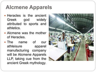 Alcmene Apparels
 Heracles is the ancient
Greek god widely
attributed to sports and
athletics.
 Alcmene was the mother
of Heracles.
 The name of our
athleisure apparel
manufacturing company
will be Alcmene Apparels
LLP, taking cue from the
ancient Greek mythology.
 