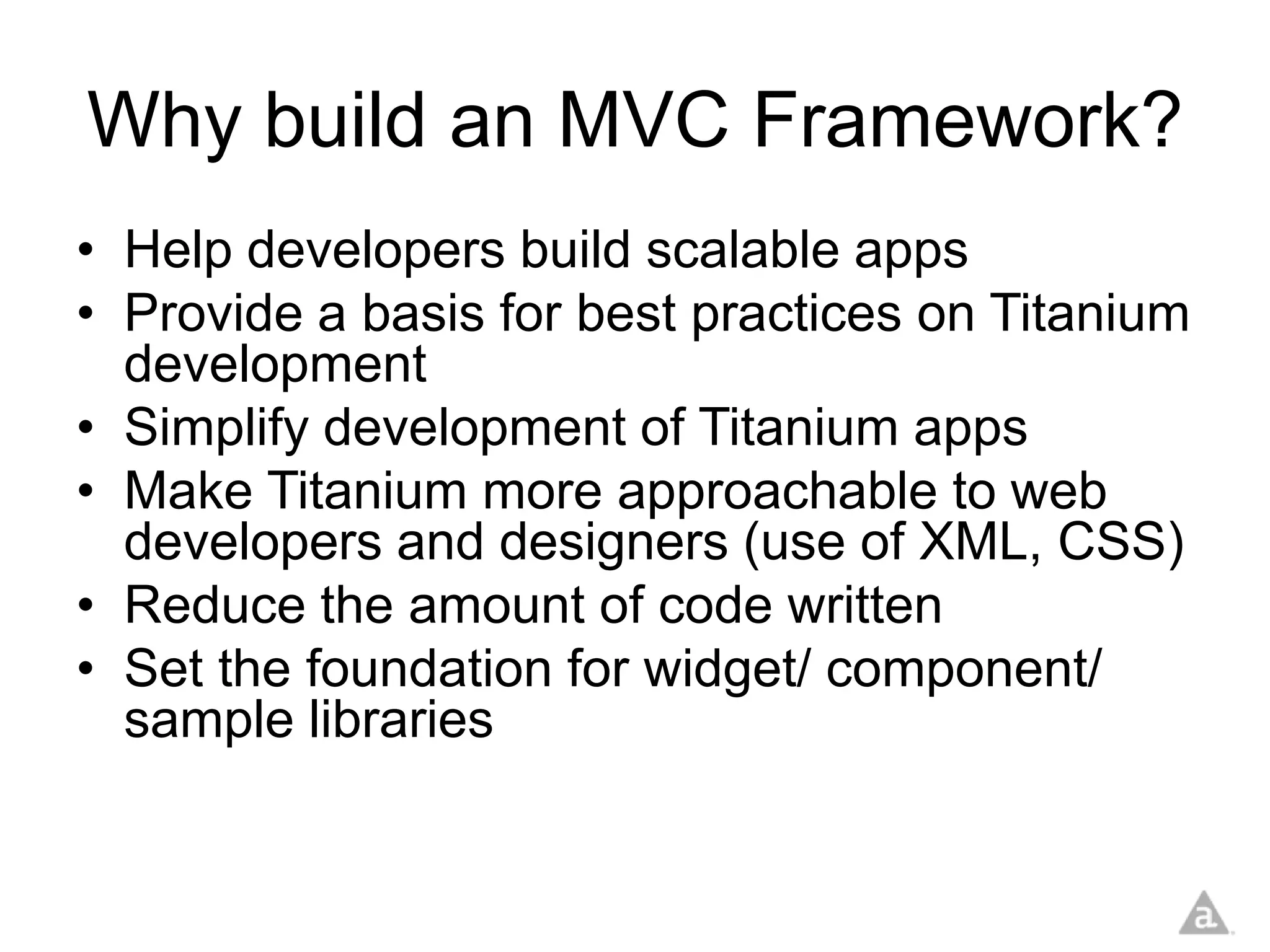 Why build an MVC Framework?
• Help developers build scalable apps
• Provide a basis for best practices on Titanium
  development
• Simplify development of Titanium apps
• Make Titanium more approachable to web
  developers and designers (use of XML, CSS)
• Reduce the amount of code written
• Set the foundation for widget/ component/
  sample libraries
 