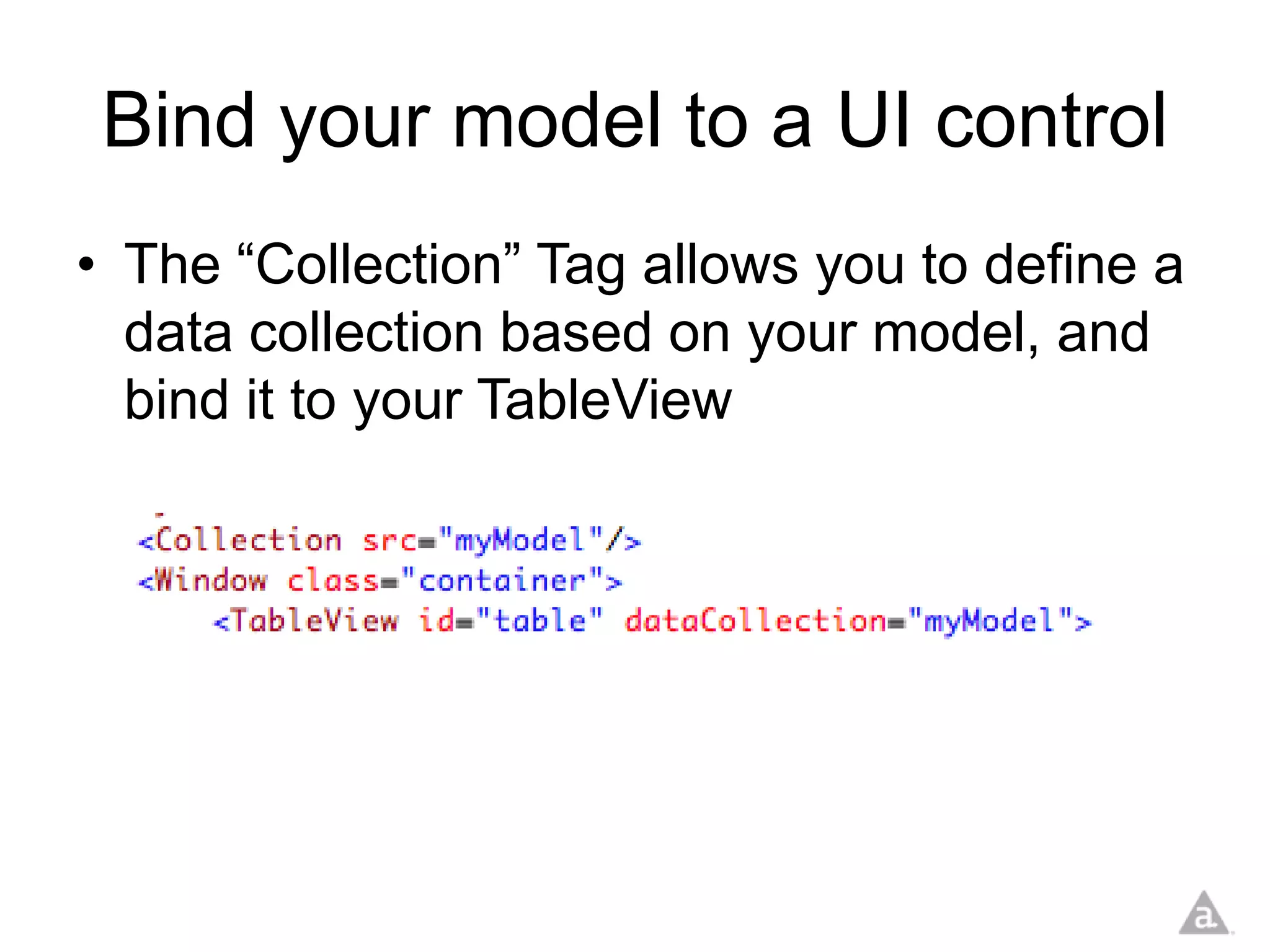 Bind your model to a UI control
• The “Collection” Tag allows you to define a
  data collection based on your model, and
  bind it to your TableView
 