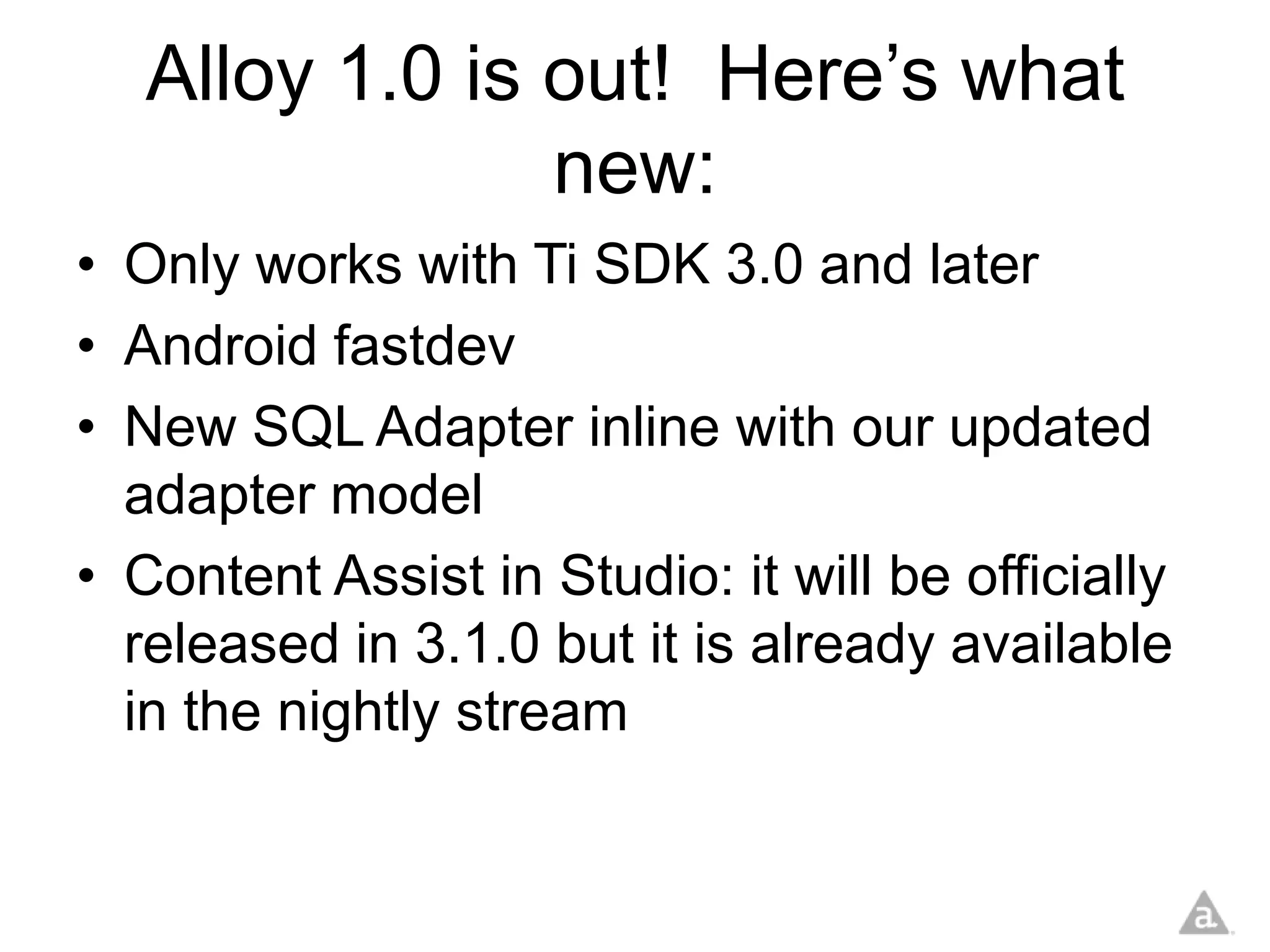Alloy 1.0 is out! Here’s what
                new:
• Only works with Ti SDK 3.0 and later
• Android fastdev
• New SQL Adapter inline with our updated
  adapter model
• Content Assist in Studio: it will be officially
  released in 3.1.0 but it is already available
  in the nightly stream
 
