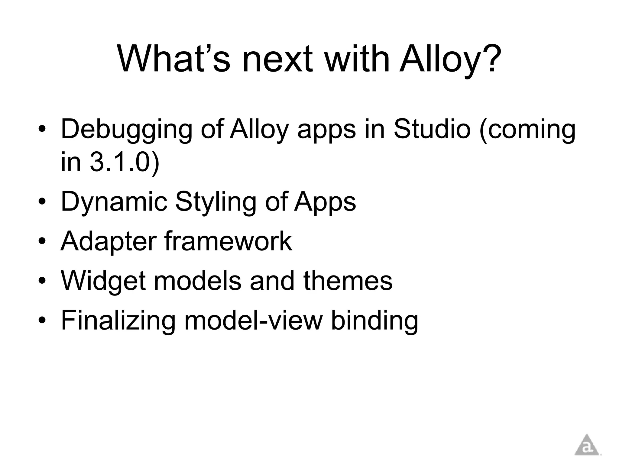 What’s next with Alloy?
• Debugging of Alloy apps in Studio (coming
  in 3.1.0)
• Dynamic Styling of Apps
• Adapter framework
• Widget models and themes
• Finalizing model-view binding
 