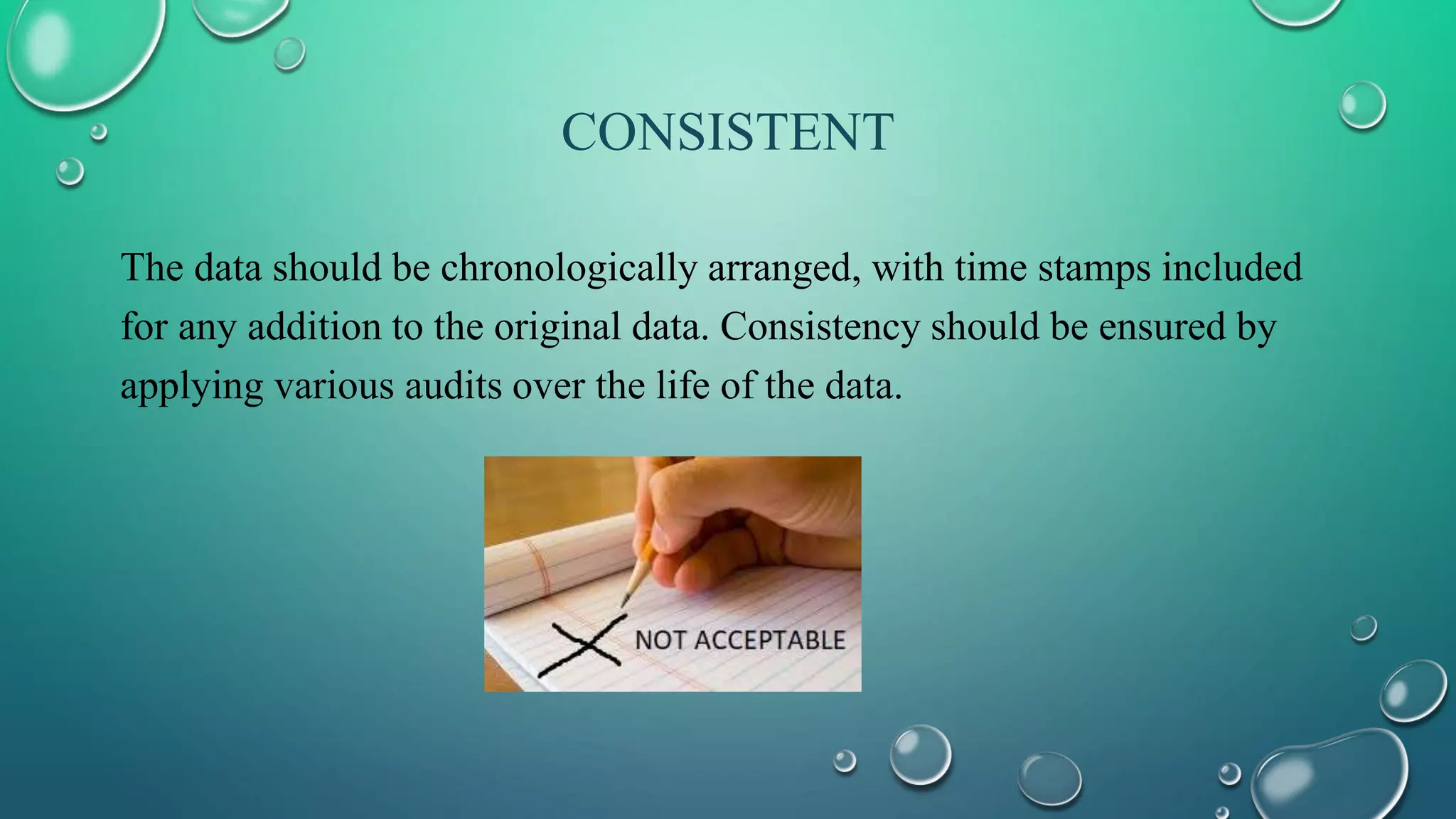 CONSISTENT
The data should be chronologically arranged, with time stamps included
for any addition to the original data. Consistency should be ensured by
applying various audits over the life of the data.
 