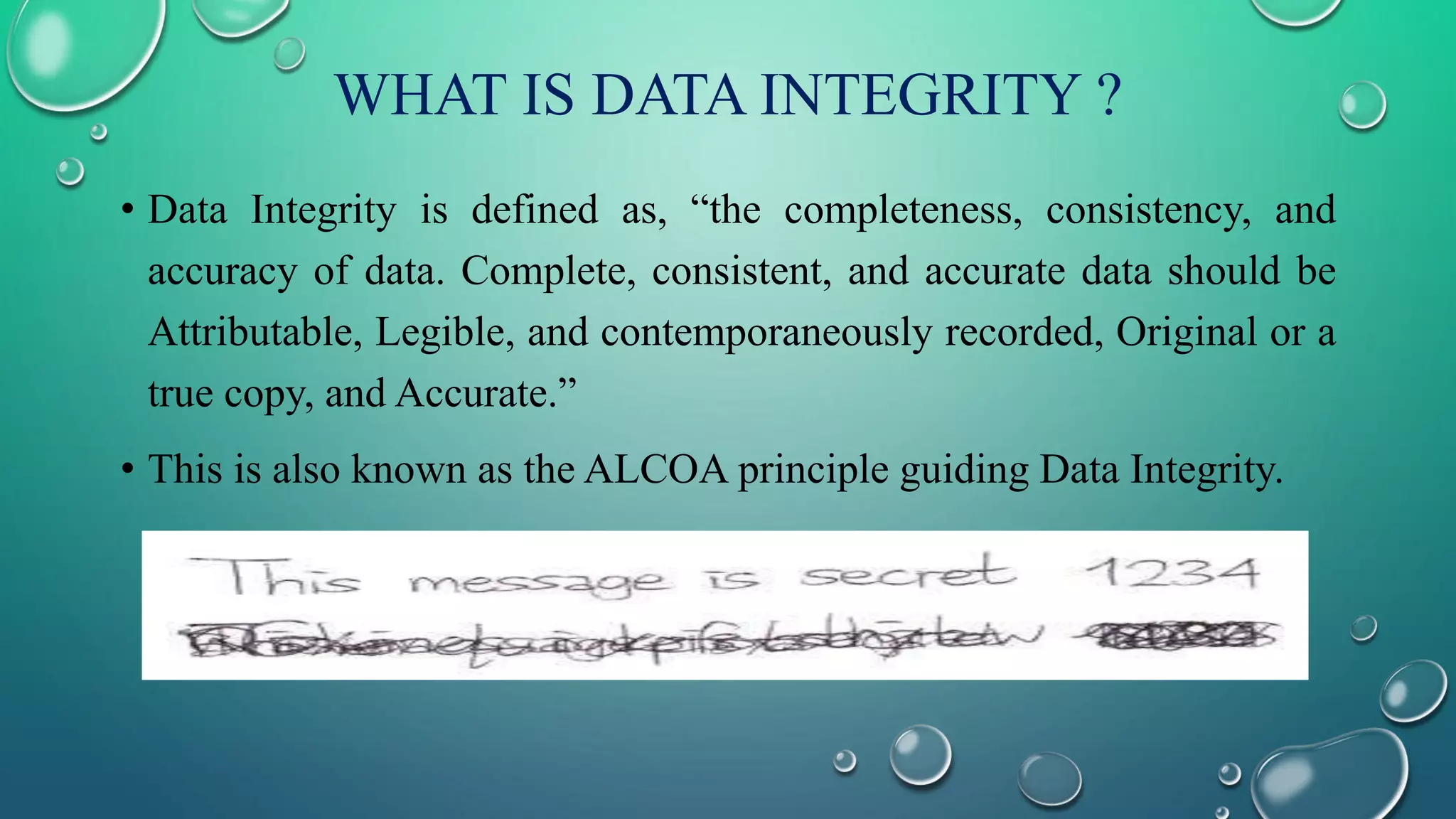WHAT IS DATA INTEGRITY ?
• Data Integrity is defined as, “the completeness, consistency, and
accuracy of data. Complete, consistent, and accurate data should be
Attributable, Legible, and contemporaneously recorded, Original or a
true copy, and Accurate.”
• This is also known as the ALCOA principle guiding Data Integrity.
 