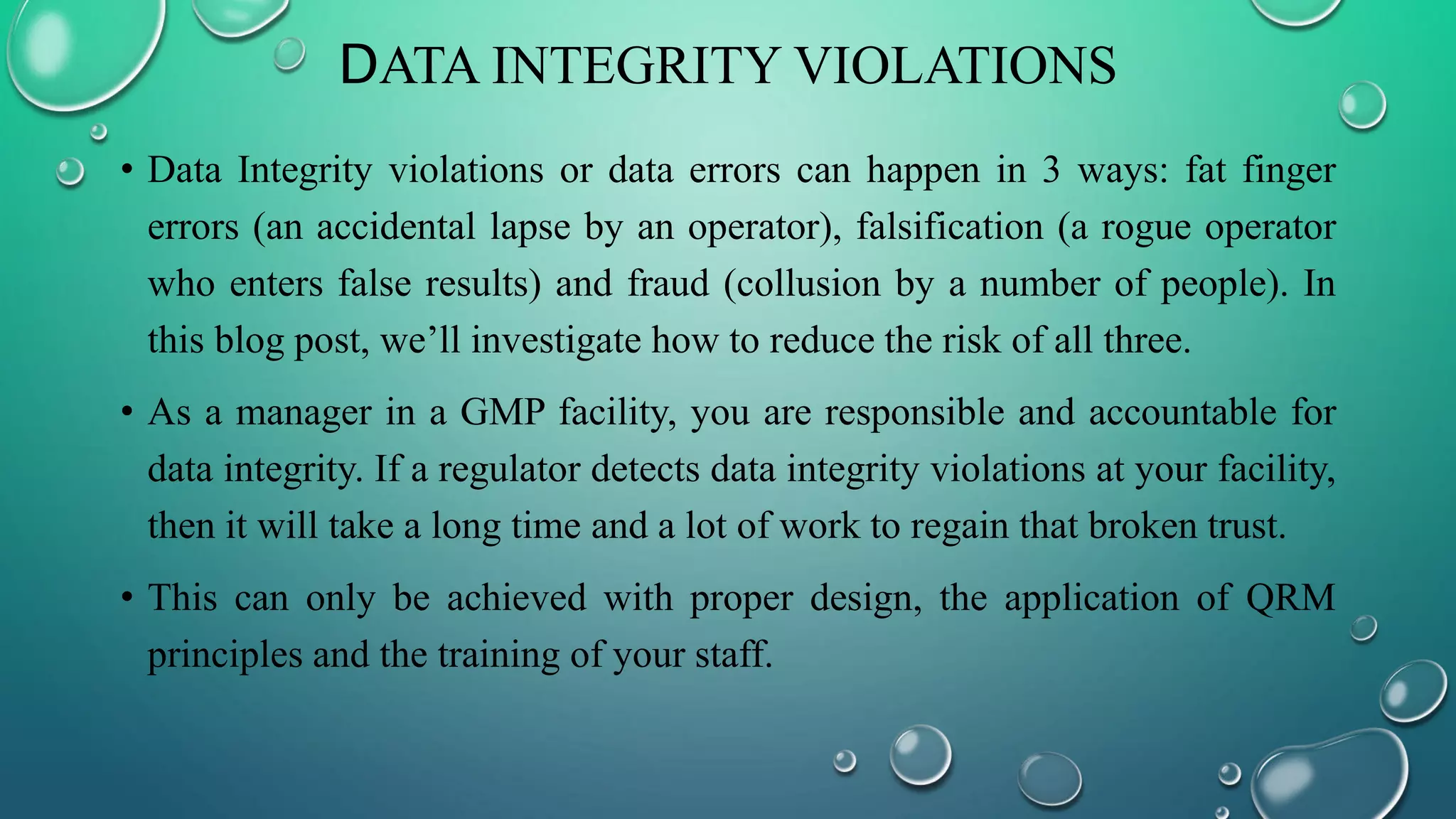 DATA INTEGRITY VIOLATIONS
• Data Integrity violations or data errors can happen in 3 ways: fat finger
errors (an accidental lapse by an operator), falsification (a rogue operator
who enters false results) and fraud (collusion by a number of people). In
this blog post, we’ll investigate how to reduce the risk of all three.
• As a manager in a GMP facility, you are responsible and accountable for
data integrity. If a regulator detects data integrity violations at your facility,
then it will take a long time and a lot of work to regain that broken trust.
• This can only be achieved with proper design, the application of QRM
principles and the training of your staff.
 