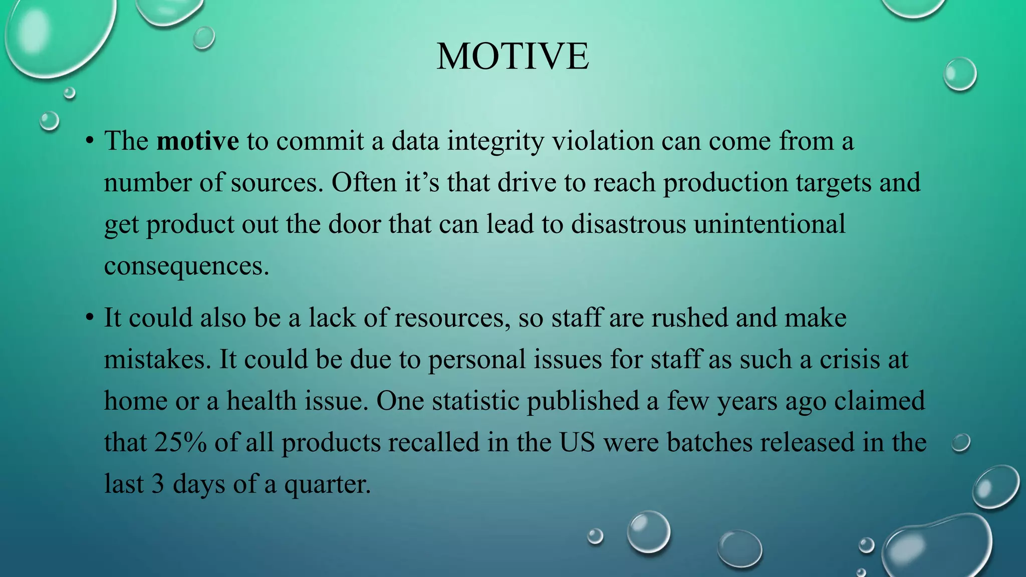 MOTIVE
• The motive to commit a data integrity violation can come from a
number of sources. Often it’s that drive to reach production targets and
get product out the door that can lead to disastrous unintentional
consequences.
• It could also be a lack of resources, so staff are rushed and make
mistakes. It could be due to personal issues for staff as such a crisis at
home or a health issue. One statistic published a few years ago claimed
that 25% of all products recalled in the US were batches released in the
last 3 days of a quarter.
 