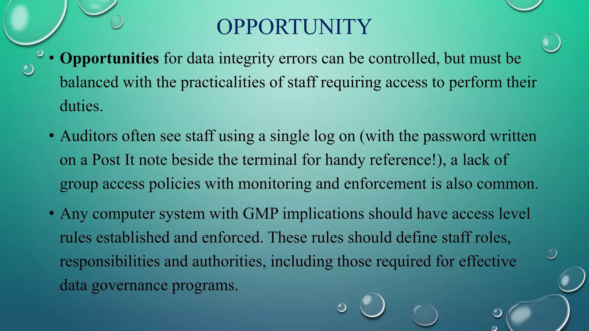 OPPORTUNITY
• Opportunities for data integrity errors can be controlled, but must be
balanced with the practicalities of staff requiring access to perform their
duties.
• Auditors often see staff using a single log on (with the password written
on a Post It note beside the terminal for handy reference!), a lack of
group access policies with monitoring and enforcement is also common.
• Any computer system with GMP implications should have access level
rules established and enforced. These rules should define staff roles,
responsibilities and authorities, including those required for effective
data governance programs.
 