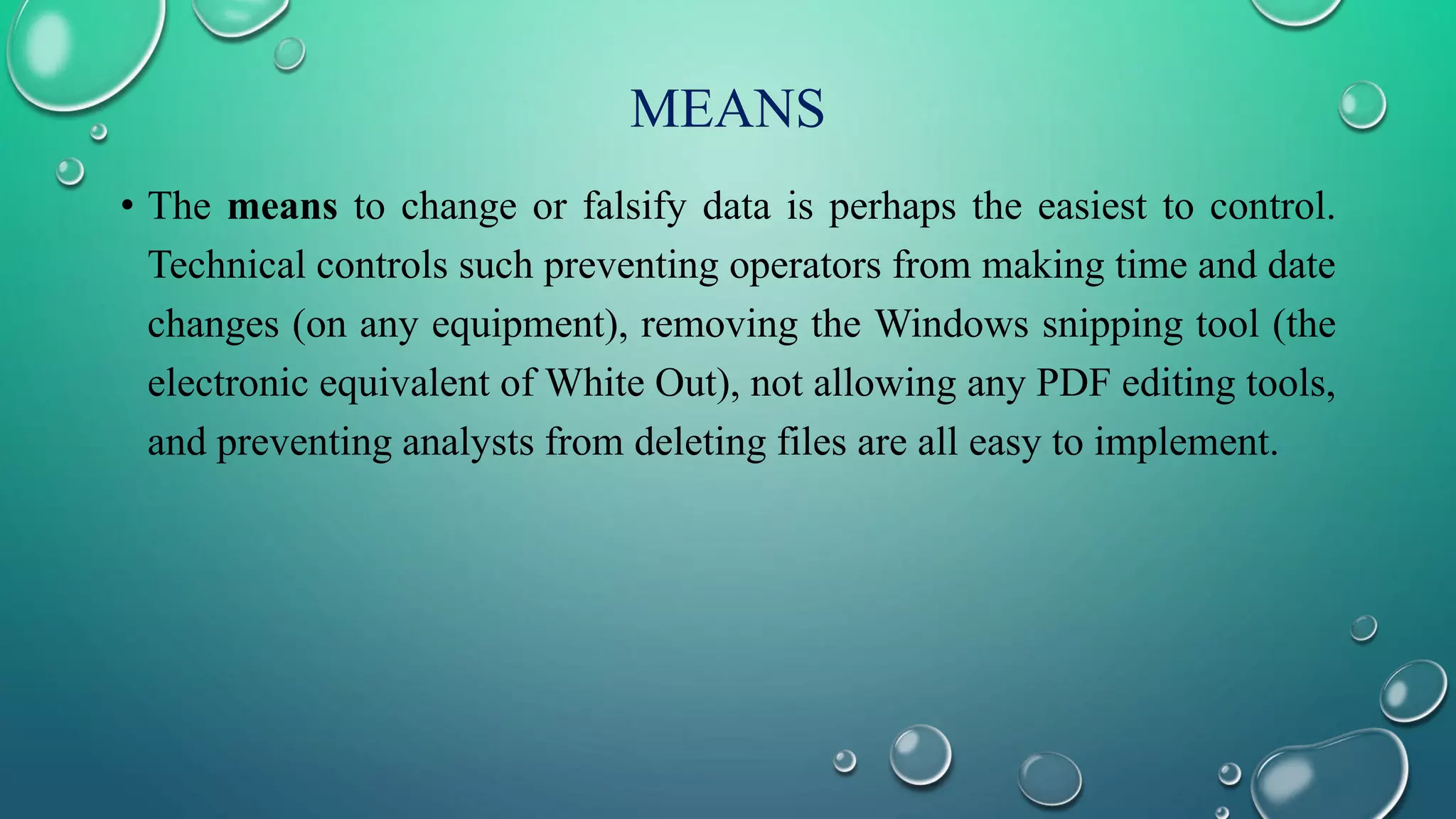 MEANS
• The means to change or falsify data is perhaps the easiest to control.
Technical controls such preventing operators from making time and date
changes (on any equipment), removing the Windows snipping tool (the
electronic equivalent of White Out), not allowing any PDF editing tools,
and preventing analysts from deleting files are all easy to implement.
 