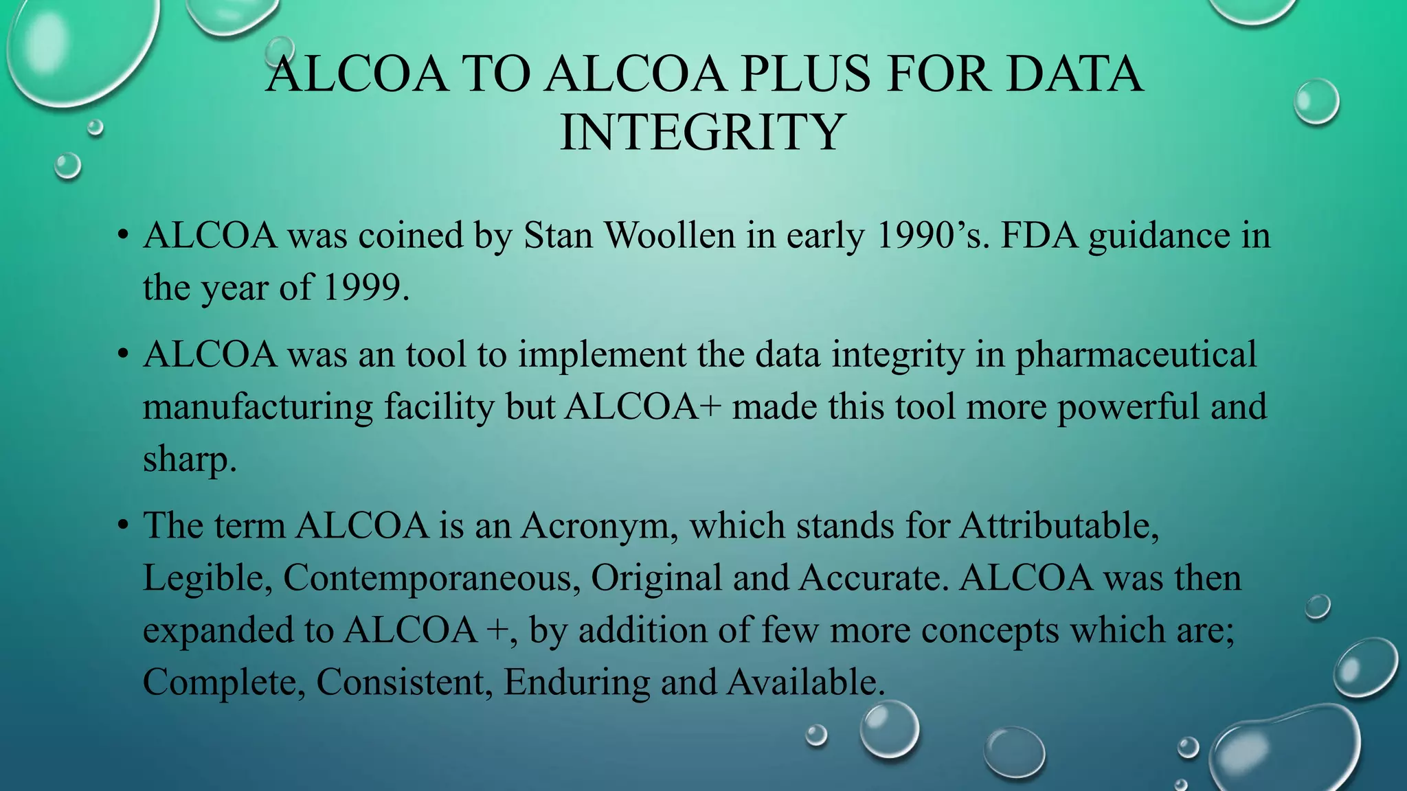 ALCOA TO ALCOA PLUS FOR DATA
INTEGRITY
• ALCOA was coined by Stan Woollen in early 1990’s. FDA guidance in
the year of 1999.
• ALCOA was an tool to implement the data integrity in pharmaceutical
manufacturing facility but ALCOA+ made this tool more powerful and
sharp.
• The term ALCOA is an Acronym, which stands for Attributable,
Legible, Contemporaneous, Original and Accurate. ALCOA was then
expanded to ALCOA +, by addition of few more concepts which are;
Complete, Consistent, Enduring and Available.
 