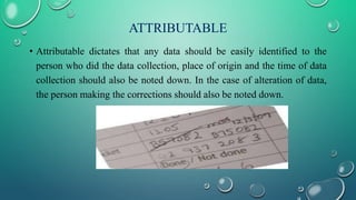 ATTRIBUTABLE
• Attributable dictates that any data should be easily identified to the
person who did the data collection, place of origin and the time of data
collection should also be noted down. In the case of alteration of data,
the person making the corrections should also be noted down.
 