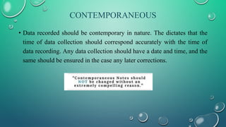 CONTEMPORANEOUS
• Data recorded should be contemporary in nature. The dictates that the
time of data collection should correspond accurately with the time of
data recording. Any data collection should have a date and time, and the
same should be ensured in the case any later corrections.
 