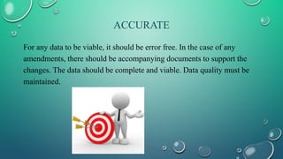 ACCURATE
For any data to be viable, it should be error free. In the case of any
amendments, there should be accompanying documents to support the
changes. The data should be complete and viable. Data quality must be
maintained.
 