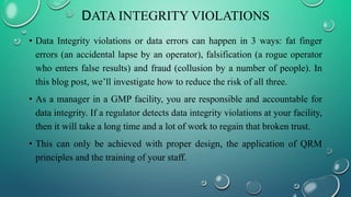 DATA INTEGRITY VIOLATIONS
• Data Integrity violations or data errors can happen in 3 ways: fat finger
errors (an accidental lapse by an operator), falsification (a rogue operator
who enters false results) and fraud (collusion by a number of people). In
this blog post, we’ll investigate how to reduce the risk of all three.
• As a manager in a GMP facility, you are responsible and accountable for
data integrity. If a regulator detects data integrity violations at your facility,
then it will take a long time and a lot of work to regain that broken trust.
• This can only be achieved with proper design, the application of QRM
principles and the training of your staff.
 