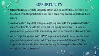 OPPORTUNITY
• Opportunities for data integrity errors can be controlled, but must be
balanced with the practicalities of staff requiring access to perform their
duties.
• Auditors often see staff using a single log on (with the password written
on a Post It note beside the terminal for handy reference!), a lack of
group access policies with monitoring and enforcement is also common.
• Any computer system with GMP implications should have access level
rules established and enforced. These rules should define staff roles,
responsibilities and authorities, including those required for effective
data governance programs.
 
