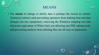 MEANS
• The means to change or falsify data is perhaps the easiest to control.
Technical controls such preventing operators from making time and date
changes (on any equipment), removing the Windows snipping tool (the
electronic equivalent of White Out), not allowing any PDF editing tools,
and preventing analysts from deleting files are all easy to implement.
 