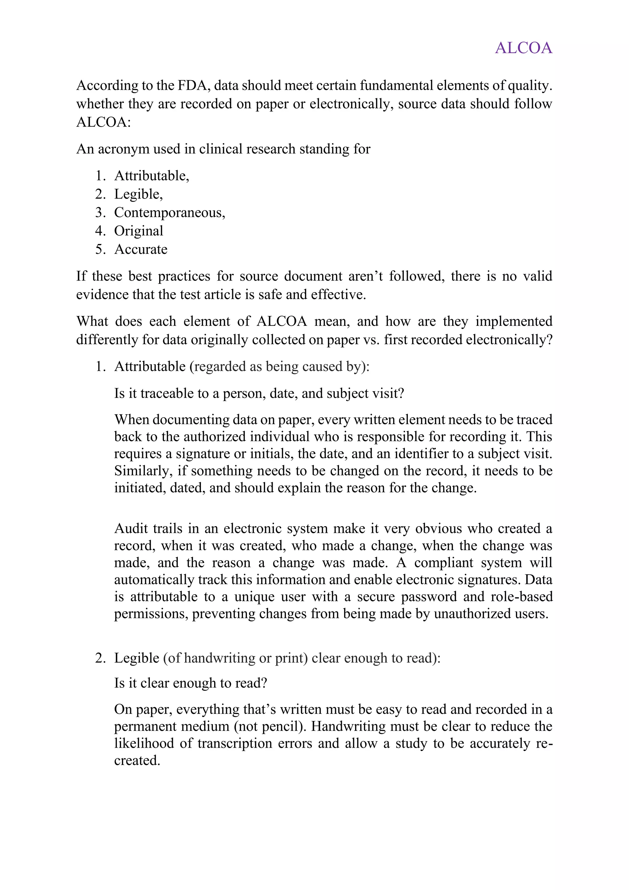 ALCOA
According to the FDA, data should meet certain fundamental elements of quality.
whether they are recorded on paper or electronically, source data should follow
ALCOA:
An acronym used in clinical research standing for
1. Attributable,
2. Legible,
3. Contemporaneous,
4. Original
5. Accurate
If these best practices for source document aren’t followed, there is no valid
evidence that the test article is safe and effective.
What does each element of ALCOA mean, and how are they implemented
differently for data originally collected on paper vs. first recorded electronically?
1. Attributable (regarded as being caused by):
Is it traceable to a person, date, and subject visit?
When documenting data on paper, every written element needs to be traced
back to the authorized individual who is responsible for recording it. This
requires a signature or initials, the date, and an identifier to a subject visit.
Similarly, if something needs to be changed on the record, it needs to be
initiated, dated, and should explain the reason for the change.
Audit trails in an electronic system make it very obvious who created a
record, when it was created, who made a change, when the change was
made, and the reason a change was made. A compliant system will
automatically track this information and enable electronic signatures. Data
is attributable to a unique user with a secure password and role-based
permissions, preventing changes from being made by unauthorized users.
2. Legible (of handwriting or print) clear enough to read):
Is it clear enough to read?
On paper, everything that’s written must be easy to read and recorded in a
permanent medium (not pencil). Handwriting must be clear to reduce the
likelihood of transcription errors and allow a study to be accurately re-
created.
 