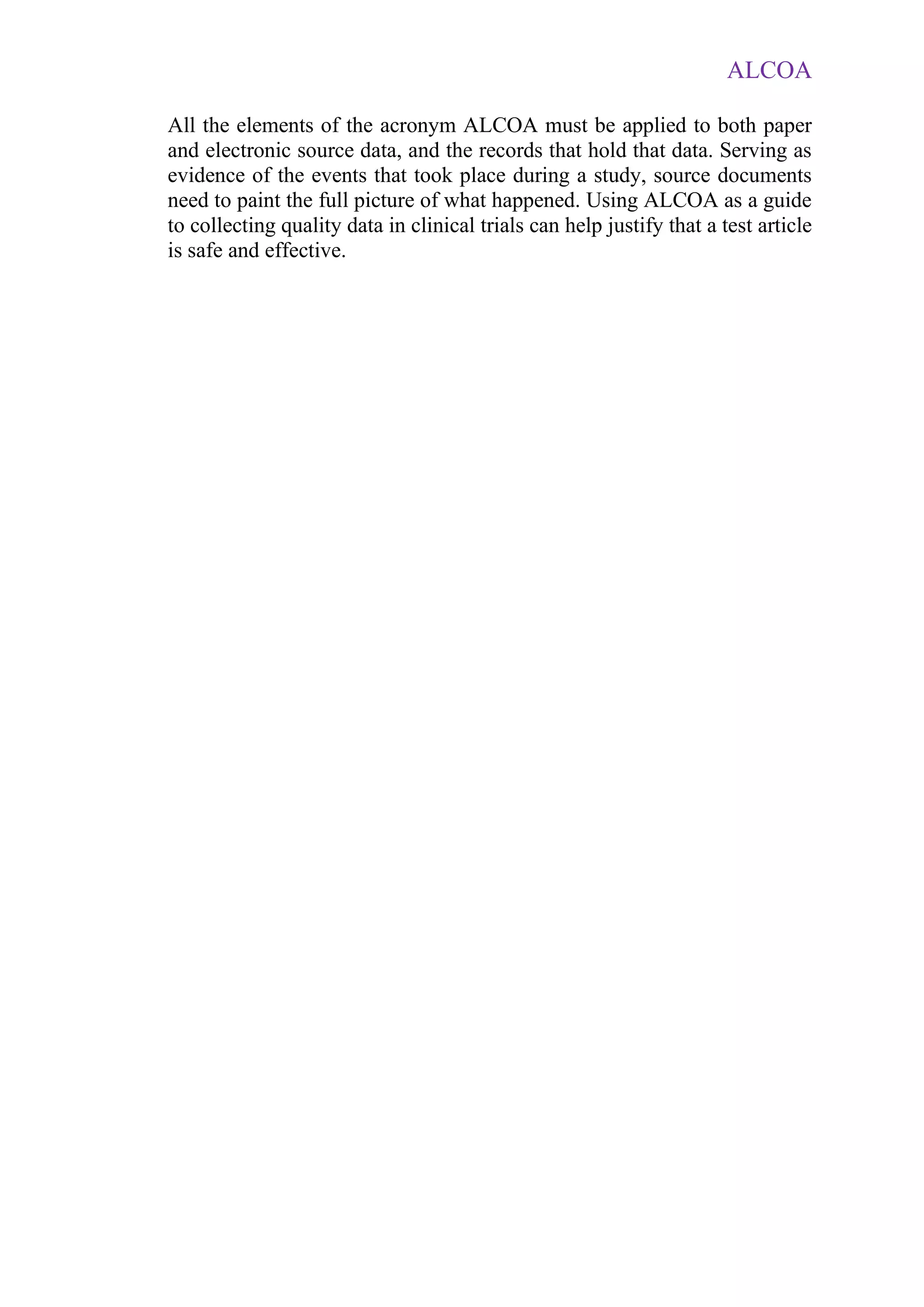 ALCOA
All the elements of the acronym ALCOA must be applied to both paper
and electronic source data, and the records that hold that data. Serving as
evidence of the events that took place during a study, source documents
need to paint the full picture of what happened. Using ALCOA as a guide
to collecting quality data in clinical trials can help justify that a test article
is safe and effective.
 