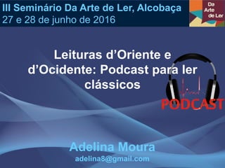 Leituras d’Oriente e
d’Ocidente: Podcast para ler
clássicos
III Seminário Da Arte de Ler, Alcobaça
27 e 28 de junho de 2016
Adelina Moura
adelina8@gmail.com
 