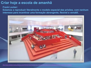 Criar hoje a escola de amanhã
Frank Locker:
Estamos a reproduzir literalmente o modelo espacial das prisões, com nenhum
interesse para incentivar uma formação abrangente, flexível e versátil.
http://www.plataformaarquitectura.cl/cl/761551/frank-locker-los-mismos-que-disenaron-carceles-tambien-disenaron-colegios
 