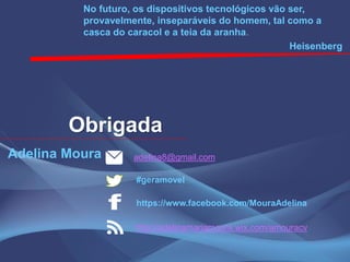 Obrigada
No futuro, os dispositivos tecnológicos vão ser,
provavelmente, inseparáveis do homem, tal como a
casca do caracol e a teia da aranha.
Heisenberg
Adelina Moura adelina8@gmail.com
#geramovel
https://www.facebook.com/MouraAdelina
http://adelinamariamoura.wix.com/amouracv
 