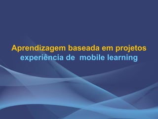 Aprendizagem baseada em projetos
experiência de mobile learning
 