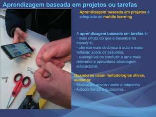 Aprendizagem baseada em projetos é
adequada ao mobile learning
A aprendizagem baseada em tarefas é:
- mais eficaz do que a baseada na
memória;
- oferece mais dinâmica à aula e maior
reflexão sobre os assuntos;
- susceptível de conduzir a uma mais
relevante e apropriada abordagem
educacional;
Aprendizagem baseada em projetos ou tarefas
Quando se usam metodologias ativas,
aumenta:
- Motivação, envolvimento e empenho
- Autoconfiança e autonomia.
 