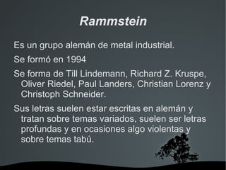 Rammstein
Es un grupo alemán de metal industrial.
Se formó en 1994
Se forma de Till Lindemann, Richard Z. Kruspe,
 Oliver Riedel, Paul Landers, Christian Lorenz y
 Christoph Schneider.
Sus letras suelen estar escritas en alemán y
 tratan sobre temas variados, suelen ser letras
 profundas y en ocasiones algo violentas y
 sobre temas tabú.

                    
 