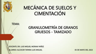 MECÁNICA DE SUELOS Y
CIMENTACIÓN
05 DE MAYO DEL 2023
ALUMNO: ALCOCER TAPARA LUIS MIGUEL
DOCENTE: DR. LUIS MIGUEL MORAN YAÑEZ
GRANULOMETRÍA DE GRANOS
GRUESOS - TAMIZADO
TEMA:
 