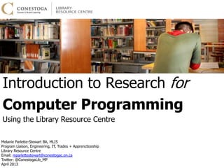 Introduction to Research for
Computer Programming
Using the Library Resource Centre
April 2013

                                              Melanie Parlette-Stewart            BA, MLIS
                                Program Liaison, Engineering, IT, Trades + Apprenticeship
                                            Email: mparlettestewart@conestogac.on.ca
                                                           Twitter: @ConestogaLib_MP
 