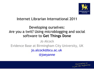Internet Librarian International 2011 Developing ourselves: Are you a twit? Using microblogging and social software to  Get Things Done Jo Alcock Evidence Base at Birmingham City University, UK jo.alcock@bcu.ac.uk  @joeyanne 