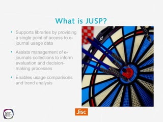 What is JUSP?
• Supports libraries by providing
a single point of access to e-
journal usage data
• Assists management of ...