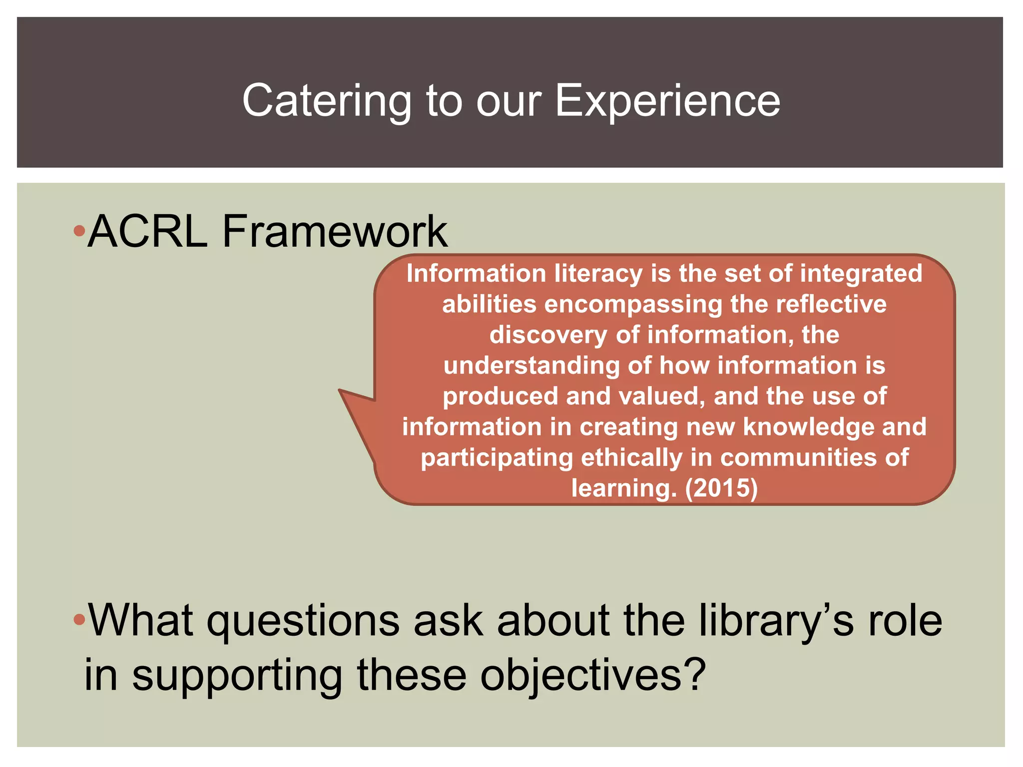 •ACRL Framework
•What questions ask about the library’s role
in supporting these objectives?
Catering to our Experience
Information literacy is the set of integrated
abilities encompassing the reflective
discovery of information, the
understanding of how information is
produced and valued, and the use of
information in creating new knowledge and
participating ethically in communities of
learning. (2015)
 